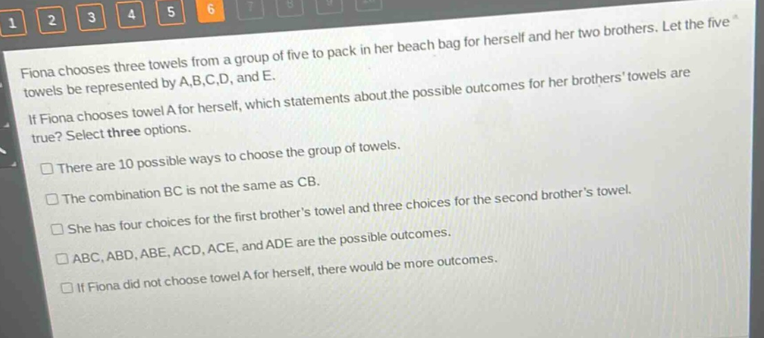 fiona chooses three towels from a group of five to pack in her beach bag for herself and her two brothers. let the five towels be represented by a,b,c,d, and e. if fiona chooses towel a for herself, which statements about the possible outcomes for her brothers towels are true? select three options. there are 10 possible ways to choose the group of towels. the combination bc is not the same as cb. she has four choices for the first brothers towel and three choices for the second brothers towel. abc,abd,abe,acd,ace, and ade are the possible outcomes. if fiona did not choose towel a for herself, there would be more outcomes.