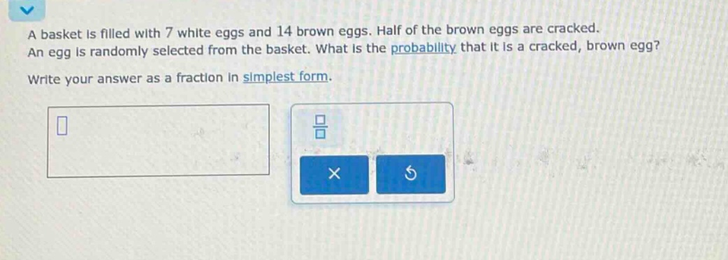 a basket is filled with 7 white eggs and 14 brown eggs. half of the brown eggs are cracked. an egg is randomly selected from the basket. what is the probability that it is a cracked, brown egg? write your answer as a fraction in simplest form.