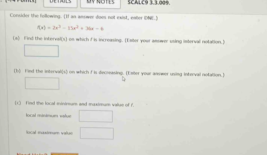 consider the following. (if an answer does not exist, enter dne.) f(x)=2x³ - 15x² + 36x - 6 (a) find the interval(s) on which f is increasing. (enter your answer using interval notation.) (b) find the interval(s) on which f is decreasing. (enter your answer using interval notation.) (c) find the local minimum and maximum value of f. local minimum value local maximum value