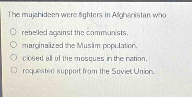 the mujahideen were fighters in afghanistan who\no rebelled against the communists.\no marginalized the muslim population.\no closed all of the mosques in the nation.\no requested support from the soviet union.