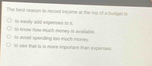 the best reason to record income at the top of a budget is\no to easily add expenses to it.\no to know how much money is available.\no to avoid spending too much money.\no to see that is is more important than expenses.