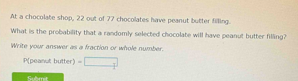 at a chocolate shop, 22 out of 77 chocolates have peanut butter filling. what is the probability that a randomly selected chocolate will have peanut butter filling? write your answer as a fraction or whole number. p(peanut butter) =