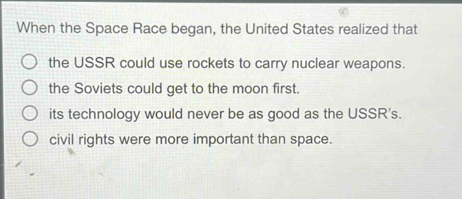 when the space race began, the united states realized that the ussr could use rockets to carry nuclear weapons. the soviets could get to the moon first. its technology would never be as good as the ussrs. civil rights were more important than space.