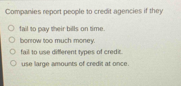 companies report people to credit agencies if they\no fail to pay their bills on time.\no borrow too much money.\no fail to use different types of credit.\no use large amounts of credit at once.