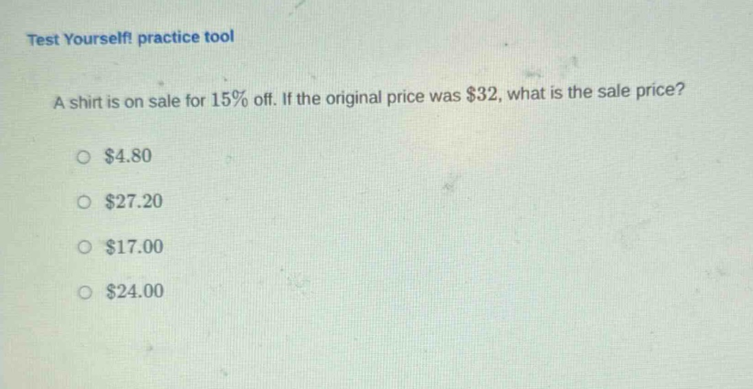 test yourself! practice tool\na shirt is on sale for 15% off. if the original price was $32, what is the sale price?\n$4.80\n$27.20\n$17.00\n$24.00