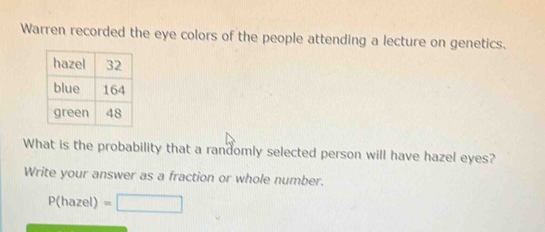 warren recorded the eye colors of the people attending a lecture on genetics. hazel 32 blue 164 green 48 what is the probability that a randomly selected person will have hazel eyes? write your answer as a fraction or whole number. p(hazel) =