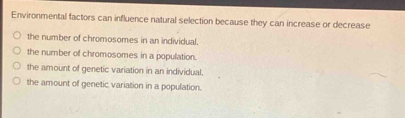 environmental factors can influence natural selection because they can increase or decrease\nthe number of chromosomes in an individual.\nthe number of chromosomes in a population.\nthe amount of genetic variation in an individual.\nthe amount of genetic variation in a population.