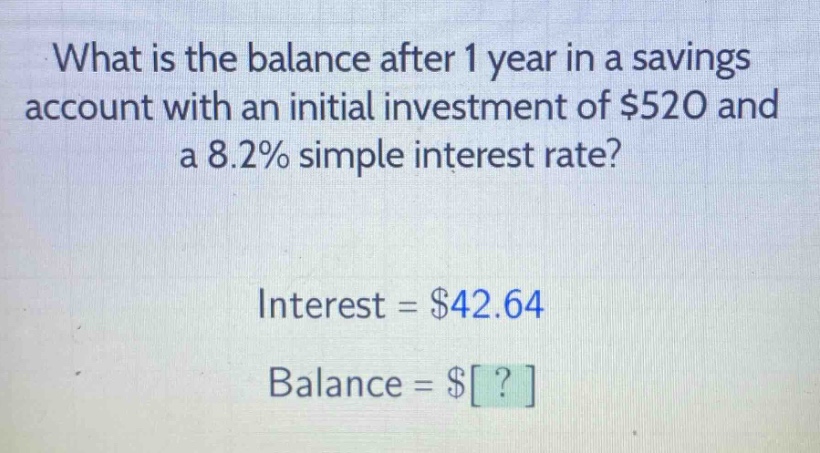 what is the balance after 1 year in a savings account with an initial investment of $520 and a 8.2% simple interest rate? interest = $42.64 balance = $?