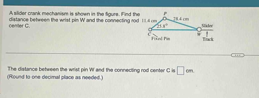 a slider crank mechanism is shown in the figure. find the distance between the wrist pin w and the connecting rod center c. the distance between the wrist pin w and the connecting rod center c is cm. (round to one decimal place as needed.)