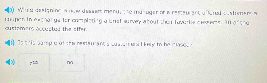 while designing a new dessert menu, the manager of a restaurant offered customers a coupon in exchange for completing a brief survey about their favorite desserts. 30 of the customers accepted the offer. is this sample of the restaurants customers likely to be biased? yes no