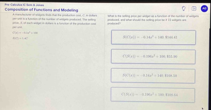 pre - calculus ic sem a jones\ncomposition of functions and modeling\na manufacturer of widgets finds that the production cost, c, in dollars per unit is a function of the number of widgets produced. the selling price, s, of each widget in dollars is a function of the production cost per unit.\nc(x)=-0.1x² + 100\ns(c)=1.4c\nwhat is the selling price per widget as a function of the number of widgets produced, and what should the selling price be if 15 widgets are produced?\ns(c(x))=-0.14x² + 140; $144.41\nc(s(x))=-0.196x² + 100; $55.90\ns(c(x))=-0.14x² + 140; $108.50\nc(s(x))=-0.196x² + 100; $108.64