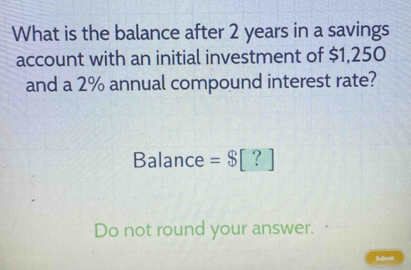 what is the balance after 2 years in a savings account with an initial investment of $1,250 and a 2% annual compound interest rate? balance = $? do not round your answer.