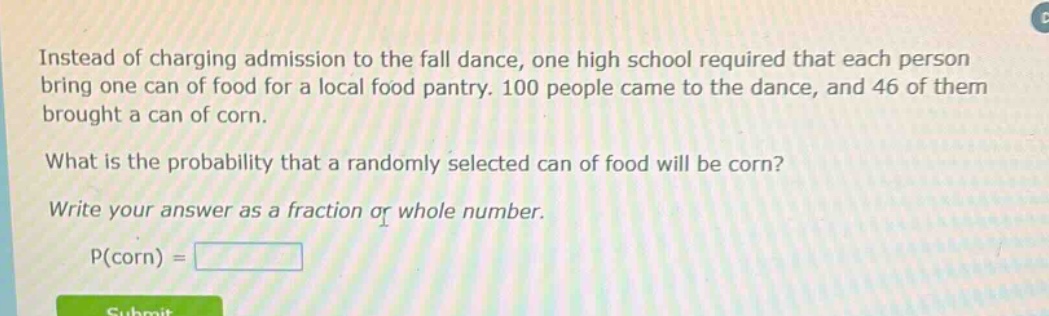 instead of charging admission to the fall dance, one high school required that each person bring one can of food for a local food pantry. 100 people came to the dance, and 46 of them brought a can of corn. what is the probability that a randomly selected can of food will be corn? write your answer as a fraction or whole number. p(corn) =