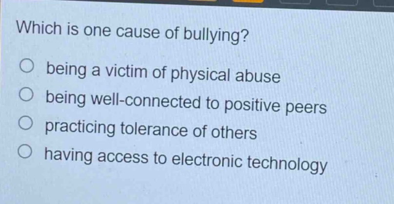 which is one cause of bullying? being a victim of physical abuse being well - connected to positive peers practicing tolerance of others having access to electronic technology