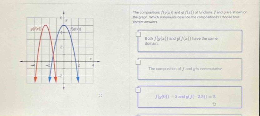 the compositions f(g(x)) and g(f(x)) of functions f and g are shown on the graph. which statements describe the compositions? choose four correct answers. both f(g(x)) and g(f(x)) have the same domain. the composition of f and g is commutative. f(g(0)) = 5 and g(f(-2.5)) = 5.