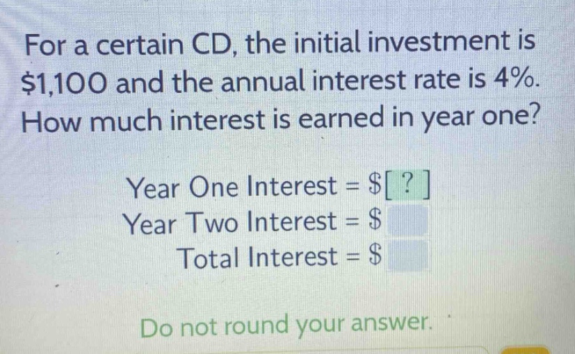 for a certain cd, the initial investment is $1,100 and the annual interest rate is 4%. how much interest is earned in year one? year one interest = $? year two interest = $ total interest = $ do not round your answer.