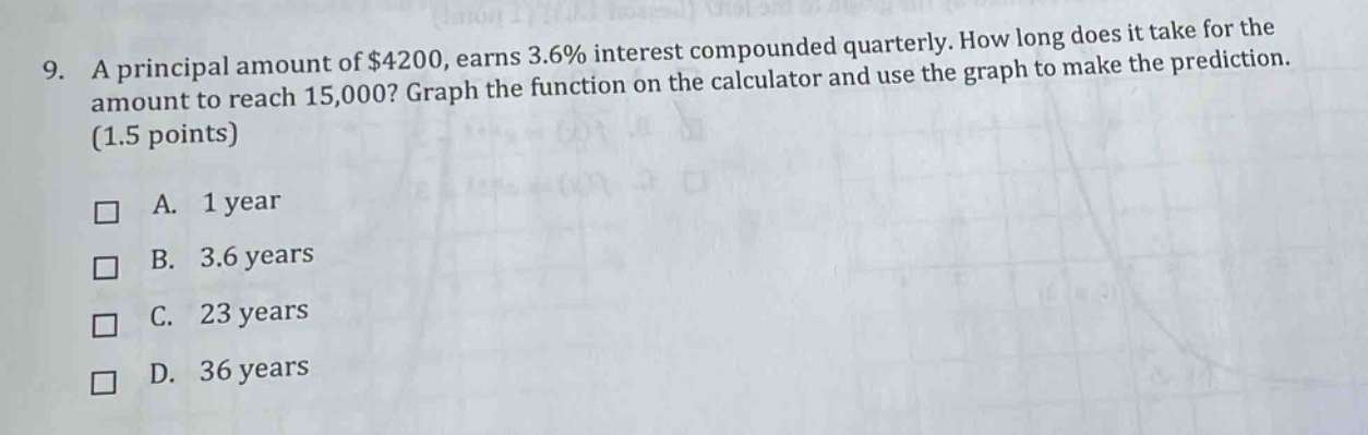 9. a principal amount of $4200, earns 3.6% interest compounded quarterly. how long does it take for the amount to reach 15,000? graph the function on the calculator and use the graph to make the prediction. (1.5 points) a. 1 year b. 3.6 years c. 23 years d. 36 years