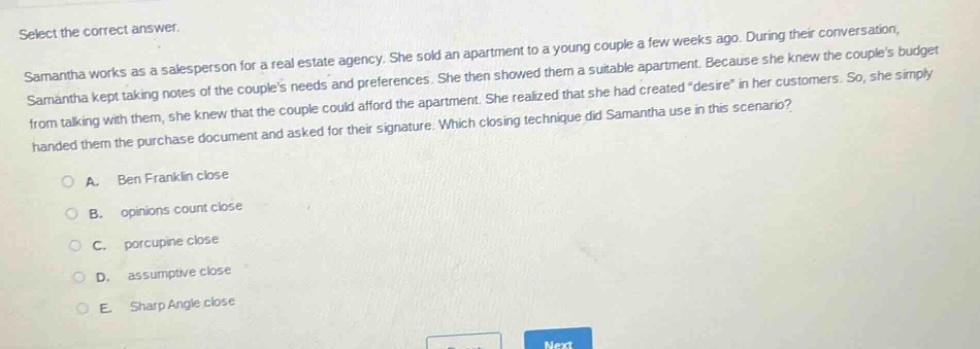 select the correct answer. samantha works as a salesperson for a real - estate agency. she sold an apartment to a young couple a few weeks ago. during their conversation, samantha kept taking notes of the couples needs and preferences. she then showed them a suitable apartment. because she knew the couples budget from talking with them, she knew that the couple could afford the apartment. she realized that she had created \desire\ in her customers. so, she simply handed them the purchase document and asked for their signature. which closing technique did samantha use in this scenario? a. ben franklin close b. opinions count close c. porcupine close d. assumptive close e. sharp angle close