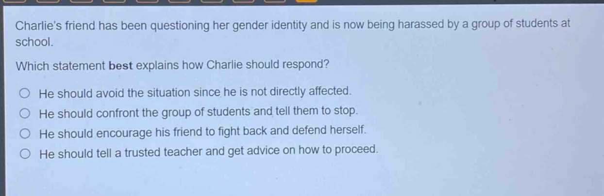 charlies friend has been questioning her gender identity and is now being harassed by a group of students at school. which statement best explains how charlie should respond? he should avoid the situation since he is not directly affected. he should confront the group of students and tell them to stop. he should encourage his friend to fight back and defend herself. he should tell a trusted teacher and get advice on how to proceed.