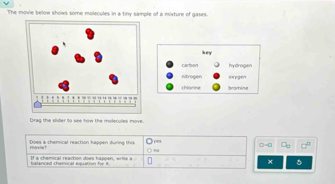 the movie below shows some molecules in a tiny sample of a mixture of gases. drag the slider to see how the molecules move. does a chemical reaction happen during this movie? yes no if a chemical reaction does happen, write a balanced chemical equation for it.