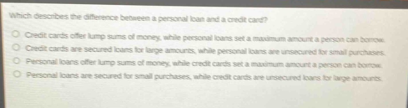 which describes the difference between a personal loan and a credit card? credit cards offer lump sums of money, while personal loans set a maximum amount a person can borrow. credit cards are secured loans for large amounts, while personal loans are unsecured for small purchases. personal loans offer lump sums of money, while credit cards set a maximum amount a person can borrow. personal loans are secured for small purchases, while credit cards are unsecured loans for large amounts.