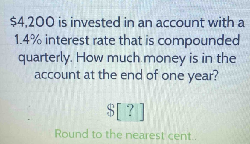 $4,200 is invested in an account with a 1.4% interest rate that is compounded quarterly. how much money is in the account at the end of one year? $? round to the nearest cent.