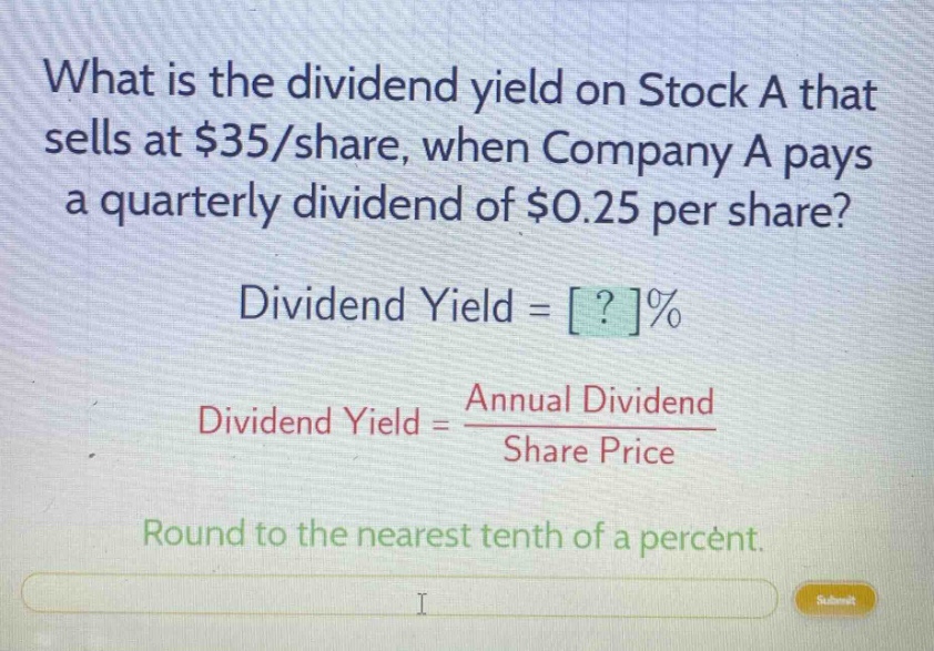 what is the dividend yield on stock a that sells at $35/share, when company a pays a quarterly dividend of $0.25 per share? dividend yield = ?% dividend yield = annual dividend / share price round to the nearest tenth of a percent.