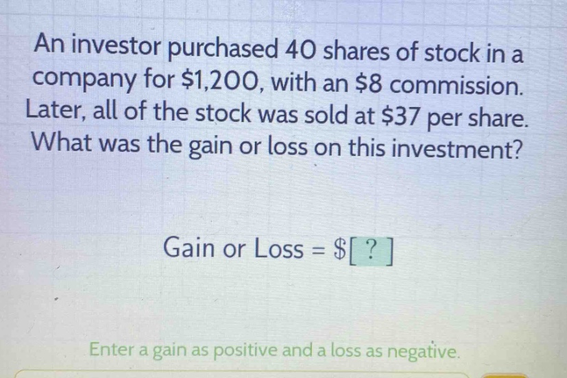 an investor purchased 40 shares of stock in a company for $1,200, with an $8 commission. later, all of the stock was sold at $37 per share. what was the gain or loss on this investment? gain or loss = $? enter a gain as positive and a loss as negative.
