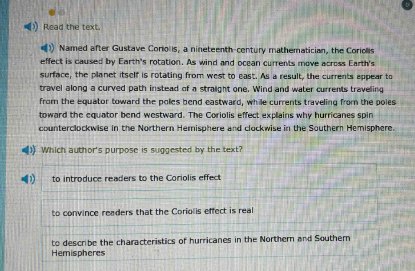 read the text. named after gustave coriolis, a nineteenth - century mathematician, the coriolis effect is caused by earths rotation. as wind and ocean currents move across earths surface, the planet itself is rotating from west to east. as a result, the currents appear to travel along a curved path instead of a straight one. wind and water currents traveling from the equator toward the poles bend eastward, while currents traveling from the poles toward the equator bend westward. the coriolis effect explains why hurricanes spin counterclockwise in the northern hemisphere and clockwise in the southern hemisphere. which authors purpose is suggested by the text? to introduce readers to the coriolis effect to convince readers that the coriolis effect is real to describe the characteristics of hurricanes in the northern and southern hemispheres
