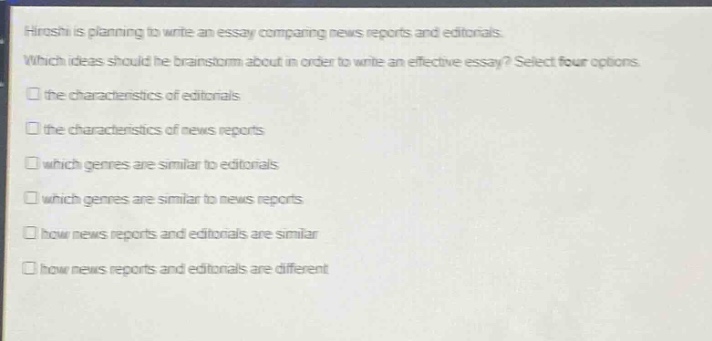 hiroshi is planning to write an essay comparing news reports and editorials. which ideas should he brainstorm about in order to write an effective essay? select four options. the characteristics of editorials the characteristics of news reports which genres are similar to editorials which genres are similar to news reports how news reports and editorials are similar how news reports and editorials are different