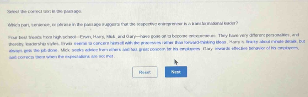 select the correct text in the passage. which part, sentence, or phrase in the passage suggests that the respective entrepreneur is a transformational leader? four best friends from high - school—erwin, harry, mick, and gary—have gone on to become entrepreneurs. they have very different personalities, and thereby, leadership styles. erwin seems to concern himself with the processes rather than forward - thinking ideas. harry is finicky about minute details, but always gets the job done. mick seeks advice from others and has great concern for his employees. gary rewards effective behavior of his employees, and corrects them when the expectations are not met.