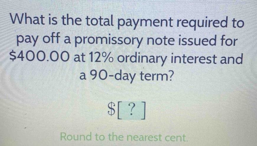 what is the total payment required to pay off a promissory note issued for $400.00 at 12% ordinary interest and a 90 - day term? $? round to the nearest cent.
