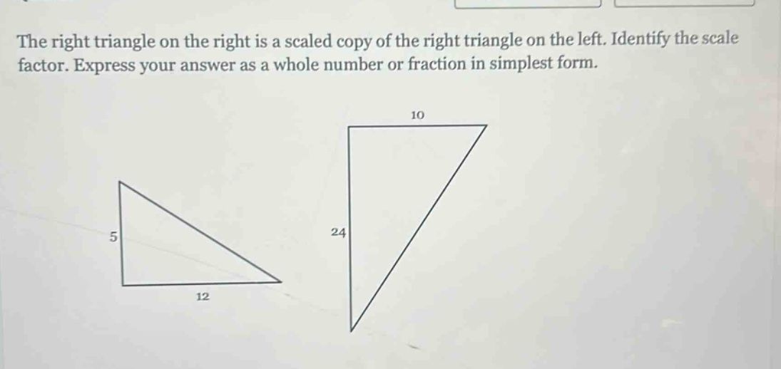 the right triangle on the right is a scaled copy of the right triangle on the left. identify the scale factor. express your answer as a whole number or fraction in simplest form.