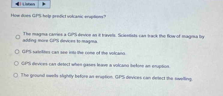 how does gps help predict volcanic eruptions? the magma carries a gps device as it travels. scientists can track the flow of magma by adding more gps devices to magma. gps satellites can see into the cone of the volcano. gps devices can detect when gases leave a volcano before an eruption. the ground swells slightly before an eruption. gps devices can detect the swelling.