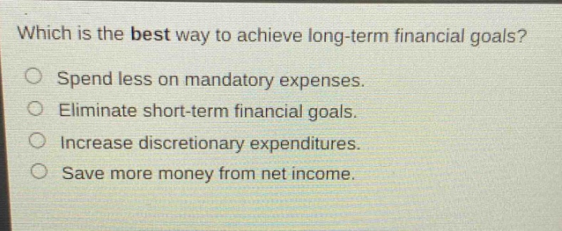 which is the best way to achieve long - term financial goals? spend less on mandatory expenses. eliminate short - term financial goals. increase discretionary expenditures. save more money from net income.