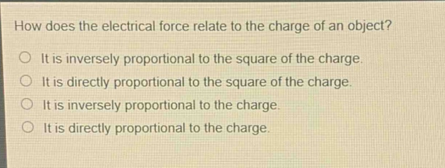 how does the electrical force relate to the charge of an object? it is inversely proportional to the square of the charge. it is directly proportional to the square of the charge. it is inversely proportional to the charge. it is directly proportional to the charge.