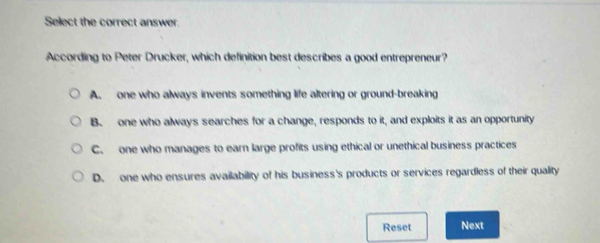 select the correct answer. according to peter drucker, which definition best describes a good entrepreneur? a. one who always invents something life - altering or ground - breaking b. one who always searches for a change, responds to it, and exploits it as an opportunity c. one who manages to earn large profits using ethical or unethical business practices d. one who ensures availability of his businesss products or services regardless of their quality