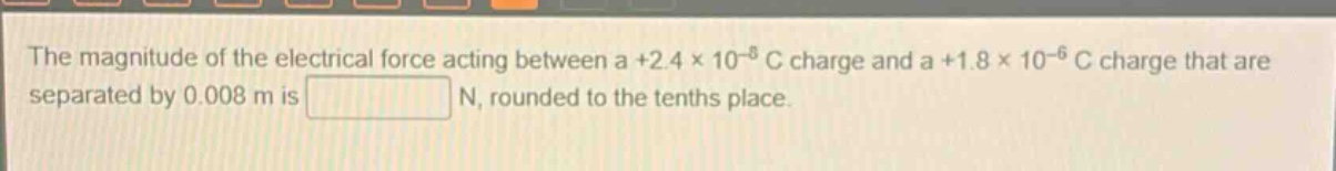 the magnitude of the electrical force acting between a +2.4×10⁻⁸ c charge and a +1.8×10⁻⁶ c charge that are separated by 0.008 m is n, rounded to the tenths place.