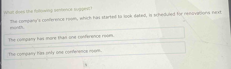 what does the following sentence suggest? the companys conference room, which has started to look dated, is scheduled for renovations next month. the company has more than one conference room. the company has only one conference room.