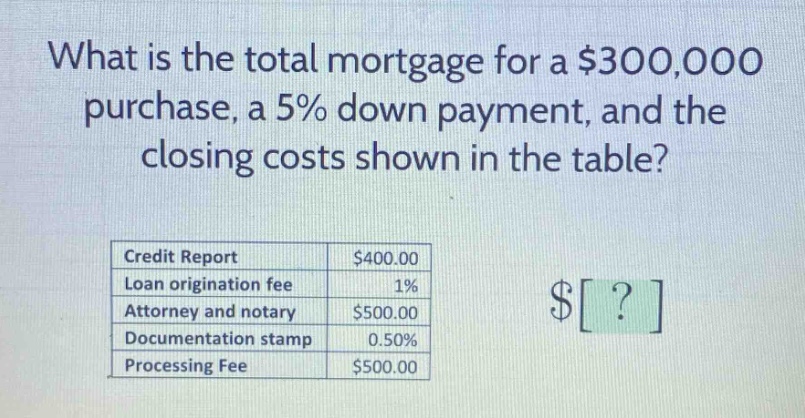 what is the total mortgage for a $300,000 purchase, a 5% down payment, and the closing costs shown in the table? credit report $400.00 loan origination fee 1% attorney and notary $500.00 documentation stamp 0.50% processing fee $500.00