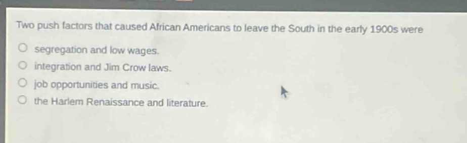 two push factors that caused african americans to leave the south in the early 1900s were\no segregation and low wages.\no integration and jim crow laws.\no job opportunities and music.\no the harlem renaissance and literature.