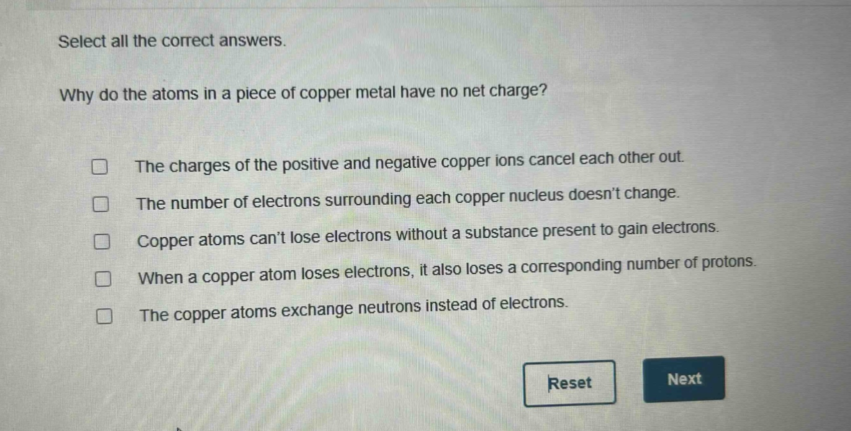 select all the correct answers. why do the atoms in a piece of copper metal have no net charge? the charges of the positive and negative copper ions cancel each other out. the number of electrons surrounding each copper nucleus doesn’t change. copper atoms can’t lose electrons without a substance present to gain electrons. when a copper atom loses electrons, it also loses a corresponding number of protons. the copper atoms exchange neutrons instead of electrons.
