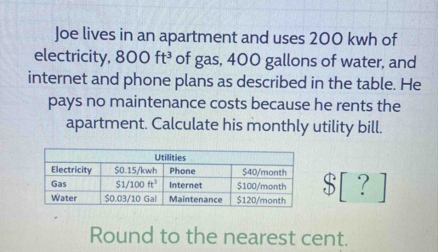 joe lives in an apartment and uses 200 kwh of electricity, 800 ft³ of gas, 400 gallons of water, and internet and phone plans as described in the table. he pays no maintenance costs because he rents the apartment. calculate his monthly utility bill. utilities electricity $0.15/kwh phone $40/month gas $1/100 ft³ internet $100/month water $0.03/10 gal maintenance $120/month round to the nearest cent.