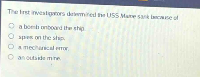 the first investigators determined the uss maine sank because of\na bomb onboard the ship.\nspies on the ship.\na mechanical error.\nan outside mine.