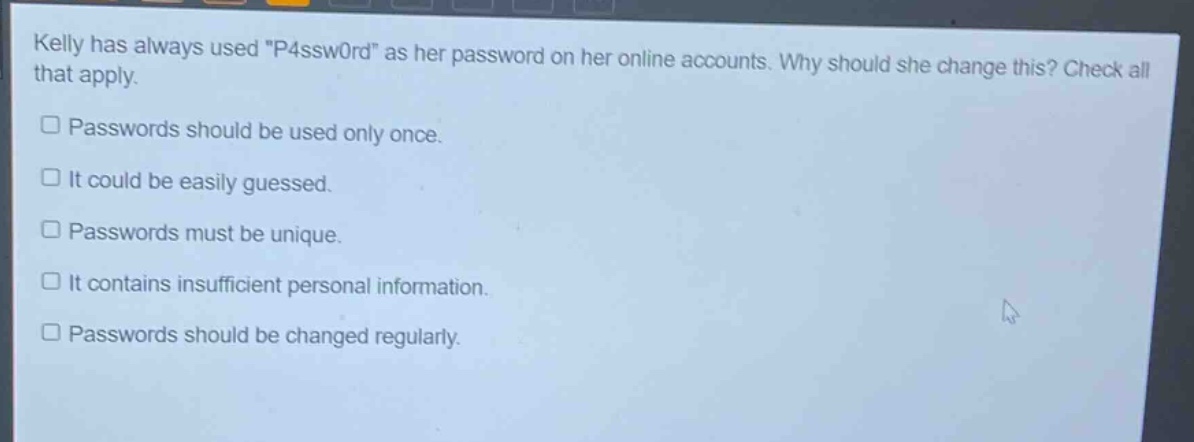 kelly has always used \p4ssw0rd\ as her password on her online accounts. why should she change this? check all that apply. passwords should be used only once. it could be easily guessed. passwords must be unique. it contains insufficient personal information. passwords should be changed regularly.