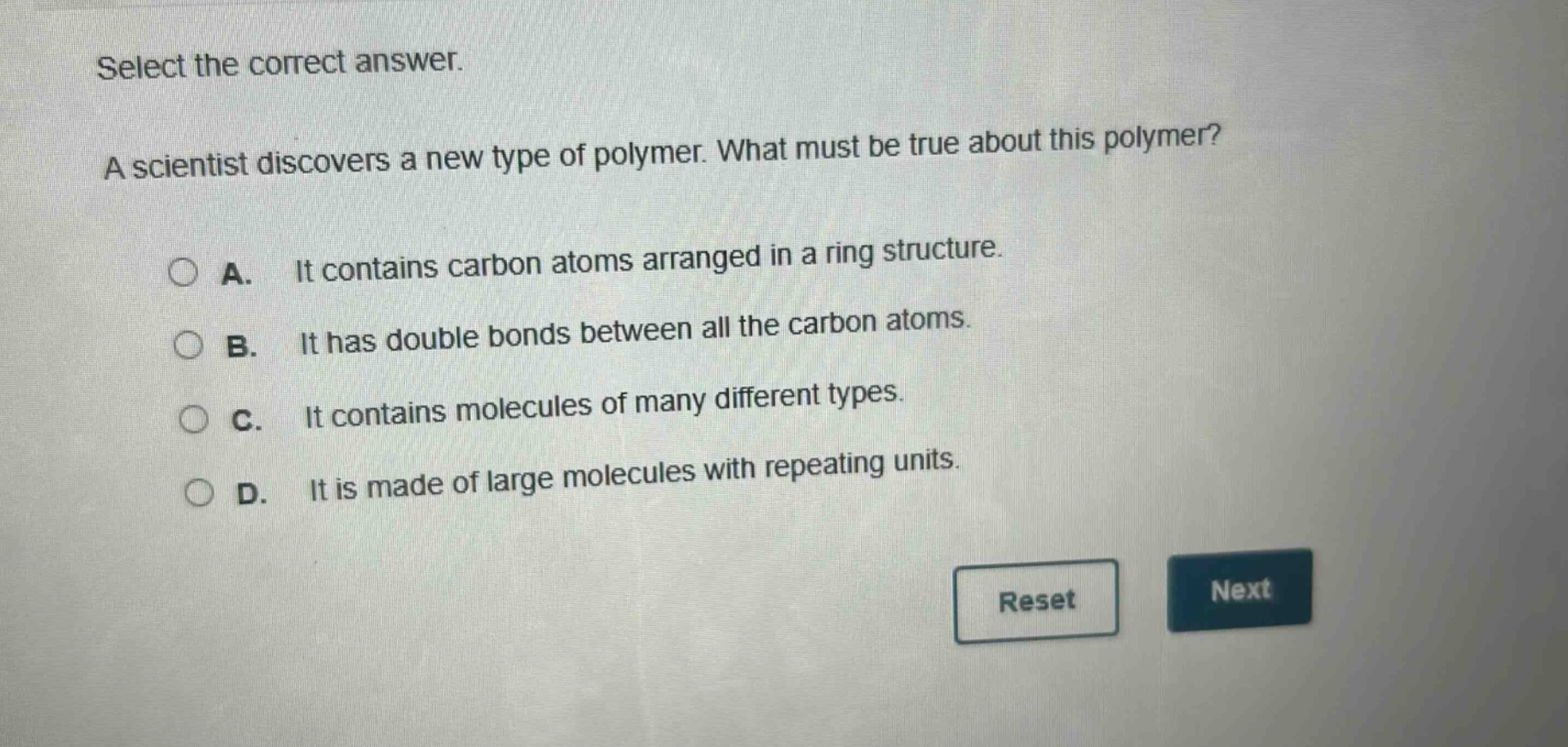 select the correct answer. a scientist discovers a new type of polymer. what must be true about this polymer? a. it contains carbon atoms arranged in a ring structure. b. it has double bonds between all the carbon atoms. c. it contains molecules of many different types. d. it is made of large molecules with repeating units.