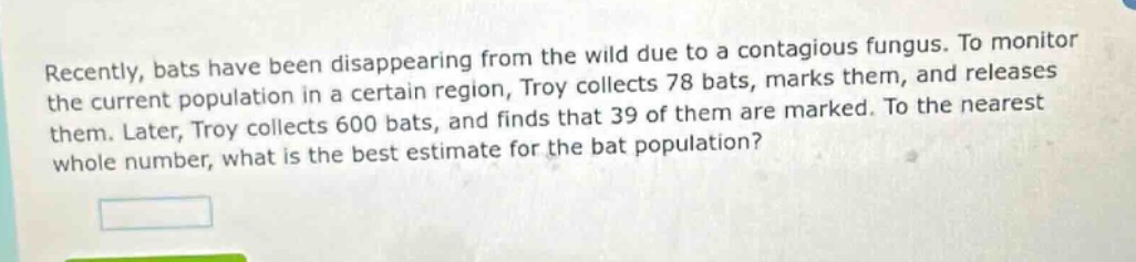 recently, bats have been disappearing from the wild due to a contagious fungus. to monitor the current population in a certain region, troy collects 78 bats, marks them, and releases them. later, troy collects 600 bats, and finds that 39 of them are marked. to the nearest whole number, what is the best estimate for the bat population?