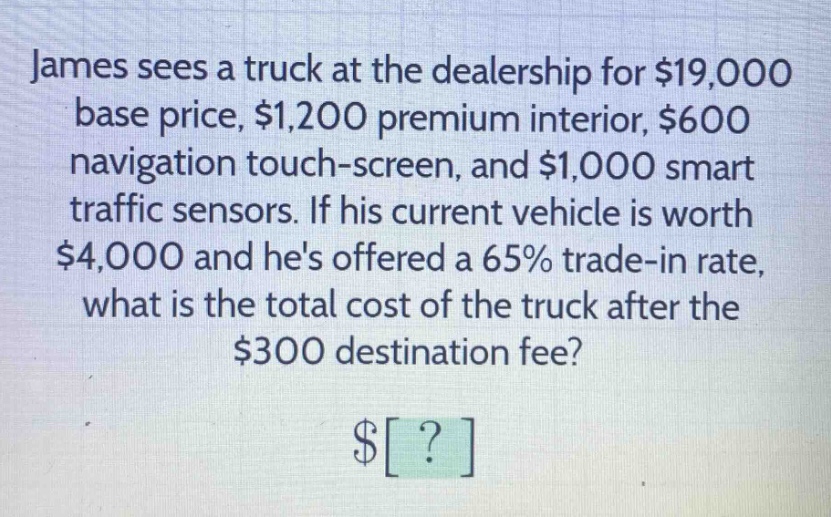 james sees a truck at the dealership for $19,000 base price, $1,200 premium interior, $600 navigation touch - screen, and $1,000 smart traffic sensors. if his current vehicle is worth $4,000 and hes offered a 65% trade - in rate, what is the total cost of the truck after the $300 destination fee? $?