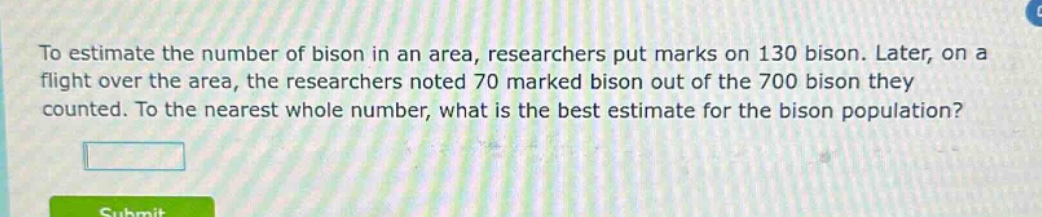 to estimate the number of bison in an area, researchers put marks on 130 bison. later, on a flight over the area, the researchers noted 70 marked bison out of the 700 bison they counted. to the nearest whole number, what is the best estimate for the bison population?
