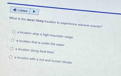 what is the most likely location to experience volcanic events?\n a location atop a high mountain range\n a location that is under the water\n a location along fault lines\n a location with a hot and humid climate